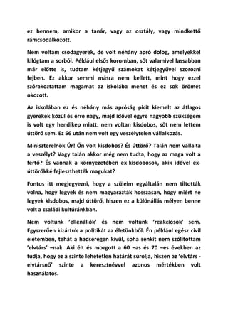 ez bennem, amikor a tanár, vagy az osztály, vagy mindkettő
rámcsodálkozott.

Nem voltam csodagyerek, de volt néhány apró dolog, amelyekkel
kilógtam a sorból. Például elsős koromban, sőt valamivel lassabban
már előtte is, tudtam kétjegyű számokat kétjegyűvel szorozni
fejben. Ez akkor semmi másra nem kellett, mint hogy ezzel
szórakoztattam magamat az iskolába menet és ez sok örömet
okozott.

Az iskolában ez és néhány más apróság picit kiemelt az átlagos
gyerekek közül és erre nagy, majd idővel egyre nagyobb szükségem
is volt egy hendikep miatt: nem voltan kisdobos, sőt nem lettem
úttörő sem. Ez 56 után nem volt egy veszélytelen vállalkozás.

Miniszterelnök Úr! Ön volt kisdobos? És úttörő? Talán nem vállalta
a veszélyt? Vagy talán akkor még nem tudta, hogy az maga volt a
fertő? És vannak a környezetében ex-kisdobosok, akik idővel ex-
úttörőkké fejleszthették magukat?

Fontos itt megjegyezni, hogy a szüleim egyáltalán nem tiltották
volna, hogy legyek és nem magyarázták hosszasan, hogy miért ne
legyek kisdobos, majd úttörő, hiszen ez a különállás mélyen benne
volt a családi kultúránkban.

Nem voltunk ’ellenállók’ és nem voltunk ’reakciósok’ sem.
Egyszerűen kizártuk a politikát az életünkből. Én például egész civil
életemben, tehát a hadseregen kívül, soha senkit nem szólítottam
’elvtárs’ –nak. Aki élt és mozgott a 60 –as és 70 –es években az
tudja, hogy ez a szinte lehetetlen határát súrolja, hiszen az ’elvtárs -
elvtársnő’ szinte a keresztnévvel azonos mértékben volt
használatos.
 