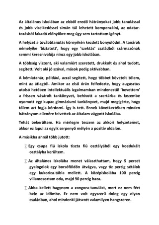 Az általános iskolában az ebből eredő hátrányokat jobb tanulással
és jobb viselkedéssel simán túl lehetett kompenzálni, az odatar-
tozásból fakadó előnyökre meg úgy sem tartottam igényt.

A helyzet a továbbtanulás környékén kezdett bonyolódni. A tanárok
némelyike ’biztatott’, hogy egy ’szektás’ családból származónak
semmi keresnivalója nincs egy jobb iskolában.

A többség viszont, aki valamiért szeretett, drukkolt és ahol tudott,
segített. Volt aki jó szóval, mások pedig aktívabban.

A kémiatanár, például, azzal segített, hogy többet követelt tőlem,
mint az átlagtól. Amikor az első órán felfedezte, hogy augusztus
utolsó hetében intellektuális izgalmamban mindenestül ’bevettem’
a frissen vásárolt tankönyvet, behívott a szertárba és kezembe
nyomott egy kupac gimnáziumi tankönyvet, majd megígérte, hogy
tőlem azt fogja kérdezni. Így is tett. Ennek következtében minden
hátrányom ellenére felvettek az általam vágyott iskolába.

Tehát bekerültem. Ha mérlegre teszem az akkori helyzetemet,
akkor ez lapul az egyik serpenyő mélyén a pozitív oldalon.

A másikba annál több jutott:

    Egy csupa fiú iskola tiszta fiú osztályából egy koedukált
      osztályba kerültem.

    Az általános iskolába menet választhattam, hogy 5 percet
     gyalogolok egy borsóföldön átvágva, vagy tíz percig sétálok
     egy kukorica-tábla mellett. A középiskolába 100 percig
     villamosoztam oda, majd 90 percig haza.

    Abba kellett hagynom a zongora-tanulást, mert ez nem fért
     bele az időmbe. Ez nem volt egyszerű dolog egy olyan
     családban, ahol mindenki játszott valamilyen hangszeren.
 
