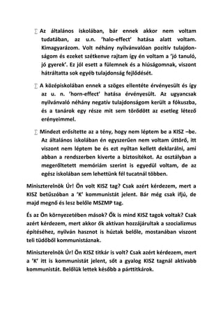  Az általános iskolában, bár ennek akkor nem voltam
     tudatában, az u.n. ’halo-effect’ hatása alatt voltam.
     Kimagyarázom. Volt néhány nyilvánvalóan pozitív tulajdon-
     ságom és ezeket szétkenve rajtam így én voltam a ’jó tanuló,
     jó gyerek’. Ez jól esett a fülemnek és a hiúságomnak, viszont
     hátráltatta sok egyéb tulajdonság fejlődését.

    A középiskolában ennek a szöges ellentéte érvényesült és így
     az u. n. ’horn-effect’ hatása érvényesült. Az ugyancsak
     nyilvánvaló néhány negatív tulajdonságom került a fókuszba,
     és a tanárok egy része mit sem törődött az esetleg létező
     erényeimmel.

    Mindezt erősítette az a tény, hogy nem léptem be a KISZ –be.
     Az általános iskolában én egyszerűen nem voltam úttörő, itt
     viszont nem léptem be és ezt nyíltan kellett deklarálni, ami
     abban a rendszerben kiverte a biztosítékot. Az osztályban a
     megerőltetett memóriám szerint is egyedül voltam, de az
     egész iskolában sem lehettünk fél tucatnál többen.

Miniszterelnök Úr! Ön volt KISZ tag? Csak azért kérdezem, mert a
KISZ betűszóban a ’K’ kommunistát jelent. Bár még csak ifjú, de
majd megnő és lesz belőle MSZMP tag.

És az Ön környezetében mások? Ők is mind KISZ tagok voltak? Csak
azért kérdezem, mert akkor ők aktívan hozzájárultak a szocializmus
építéséhez, nyilván hasznot is húztak belőle, mostanában viszont
teli tüdőből kommunistáznak.

Miniszterelnök Úr! Ön KISZ titkár is volt? Csak azért kérdezem, mert
a ’K’ itt is kommunistát jelent, sőt a gyalog KISZ tagnál aktívabb
kommunistát. Belőlük lettek később a párttitkárok.
 