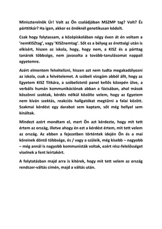 Miniszterelnök Úr! Volt az Ön családjában MSZMP tag? Volt? És
párttitkár? Ha igen, akkor ez önöknél genetikusan kódolt.

Csak hogy folytassam, a középiskolában négy éven át én voltam a
’nemKISZtag’, vagy ’KISZnemtag’. Sőt ez a bélyeg az érettségi után is
elkísért, hiszen az iskola, hogy, hogy nem, a KISZ és a párttag
tanárok többsége, nem javasolta a tovább-tanulásomat nappali
egyetemre.

Azért elmentem felvételizni, hiszen azt nem tudta megakadályozni
az iskola, csak a felvételemet. A szóbeli vizsgám abból állt, hogy az
Egyetem KISZ Titkára, a szóbeliztető panel kellős közepén ülve, a
verbális humán kommunikációnak abban a fázisában, ahol mások
köszönni szoktak, kérdés nélkül közölte velem, hogy az Egyetem
nem kíván szektás, reakciós hallgatókat megtűrni a falai között.
Szakmai kérdést egy darabot sem kaptam, sőt még hellyel sem
kínáltak.

Mindezt azért mondtam el, mert Ön azt kérdezte, hogy mit tett
értem az ország, illetve ahogy én ezt a kérdést értem, mit tett velem
az ország. Az ebben a fejezetben történtek idején Ön és a mai
köreinek döntő többsége, és / vagy a szüleik, még kisebb – nagyobb
– még annál is nagyobb kommunisták voltak, ezért rész-felelősséget
viselnek a fent leírtakért.

A folytatásban majd arra is kitérek, hogy mit tett velem az ország
rendszer-váltás címén, majd a váltás után.
 