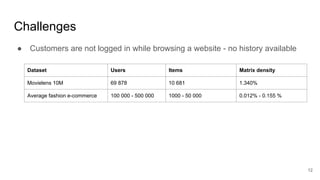 Challenges
● Customers are not logged in while browsing a website - no history available
12
Dataset Users Items Matrix density
Movielens 10M 69 878 10 681 1.340%
Average fashion e-commerce 100 000 - 500 000 1000 - 50 000 0.012% - 0.155 %
 