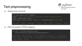 Text preprocessing
● Stopwords removal
● Part-of-speech (POS) tagging
17
from nltk.corpus import stopwords
review = "Great local atmosphere, tasty tapas and great selection of beers."
words = review.lower().split(" ")
print([word for word in words if word not in (stopwords.words('english'))])
>> ['great', 'local', 'atmosphere,', 'tasty', 'tapas', 'great', 'selection', 'beers.']
for sent in nltk.sent_tokenize(review):
print(list(nltk.pos_tag(nltk.word_tokenize(sent))))
>> [('Great', 'NNP'), ('local', 'JJ'), ('atmosphere', 'NN'), (',', ','), ('tasty',
'JJ'), ('tapas', 'NN'), ('and', 'CC'), ('great', 'JJ'), ('selection', 'NN'), ('of',
'IN'), ('beers', 'NNS')]
 