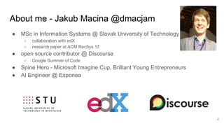 About me - Jakub Macina @dmacjam
● MSc in Information Systems @ Slovak University of Technology
○ collaboration with edX
○ research paper at ACM RecSys 17
● open source contributor @ Discourse
○ Google Summer of Code
● Spine Hero - Microsoft Imagine Cup, Brilliant Young Entrepreneurs
● AI Engineer @ Exponea
2
 