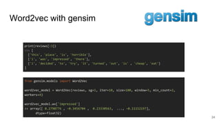 Word2vec with gensim
24
print(reviews[:3])
>>> [
['this', 'place', 'is', 'horrible'],
['i', 'was', 'impressed', 'there'],
['i', 'decided', 'to', 'try', 'it', 'turned', 'out', 'is' , 'cheap', 'eat']
]
from gensim.models import Word2Vec
word2vec_model = Word2Vec(reviews, sg=1, iter=10, size=100, window=5, min_count=2,
workers=4)
word2vec_model.wv['impressed']
>> array([ 0.2790776 , -0.3456704 , 0.23330563, ..., -0.11152197],
dtype=float32)
 