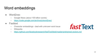 Word embeddings
● Word2vec
○ Google News (about 100 billion words)
○ https://code.google.com/archive/p/word2vec/
● Fasttext
○ Character embeddings - deal with unknown word issue
○ Wikipedia
○ https://github.com/facebookresearch/fastText/blob/master/pretrained-vectors.md
29
 