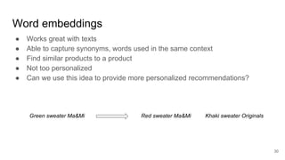 Word embeddings
● Works great with texts
● Able to capture synonyms, words used in the same context
● Find similar products to a product
● Not too personalized
● Can we use this idea to provide more personalized recommendations?
30
Green sweater Ma&Mi Red sweater Ma&Mi Khaki sweater Originals
 