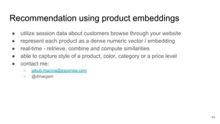 Recommendation using product embeddings
● utilize session data about customers browse through your website
● represent each product as a dense numeric vector / embedding
● real-time - retrieve, combine and compute similarities
● able to capture style of a product, color, category or a price level
● contact me:
○ jakub.macina@exponea.com
○ @dmacjam
45
 