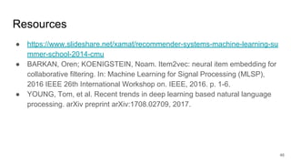 Resources
● https://www.slideshare.net/xamat/recommender-systems-machine-learning-su
mmer-school-2014-cmu
● BARKAN, Oren; KOENIGSTEIN, Noam. Item2vec: neural item embedding for
collaborative filtering. In: Machine Learning for Signal Processing (MLSP),
2016 IEEE 26th International Workshop on. IEEE, 2016. p. 1-6.
● YOUNG, Tom, et al. Recent trends in deep learning based natural language
processing. arXiv preprint arXiv:1708.02709, 2017.
46
 