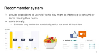 Recommender system
● provide suggestions to users for items they might be interested to consume or
items meeting their needs
● more formally:
○ Estimate a utility function that automatically predicts how a user will like an item.
6
 