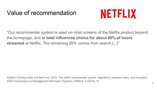 Value of recommendation
“Our recommender system is used on most screens of the Netflix product beyond
the homepage, and in total influences choice for about 80% of hours
streamed at Netflix. The remaining 20% comes from search [...]”
Carlos A Gomez-Uribe and Neil Hunt. 2016. The netflix recommender system: Algorithms, business value, and innovation.
ACM Transactions on Management Information Systems (TMIS) 6, 4 (2016), 13.
9
 