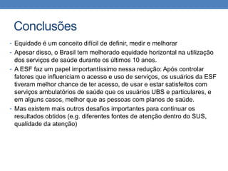 Conclusões
• Equidade é um conceito difícil de definir, medir e melhorar
• Apesar disso, o Brasil tem melhorado equidade horizontal na utilização

dos serviços de saúde durante os últimos 10 anos.
• A ESF faz um papel importantíssimo nessa redução: Após controlar
fatores que influenciam o acesso e uso de serviços, os usuários da ESF
tiveram melhor chance de ter acesso, de usar e estar satisfeitos com
serviços ambulatórios de saúde que os usuários UBS e particulares, e
em alguns casos, melhor que as pessoas com planos de saúde.
• Mas existem mais outros desafios importantes para continuar os
resultados obtidos (e.g. diferentes fontes de atenção dentro do SUS,
qualidade da atenção)

 