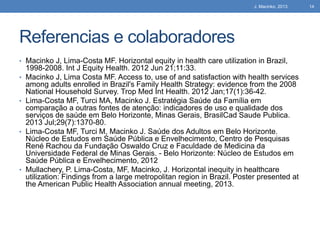 J. Macinko, 2013

Referencias e colaboradores
• Macinko J, Lima-Costa MF. Horizontal equity in health care utilization in Brazil,
•

•

•

•

1998-2008. Int J Equity Health. 2012 Jun 21;11:33.
Macinko J, Lima Costa MF. Access to, use of and satisfaction with health services
among adults enrolled in Brazil's Family Health Strategy: evidence from the 2008
National Household Survey. Trop Med Int Health. 2012 Jan;17(1):36-42.
Lima-Costa MF, Turci MA, Macinko J. Estratégia Saúde da Família em
comparação a outras fontes de atenção: indicadores de uso e qualidade dos
serviços de saúde em Belo Horizonte, Minas Gerais, BrasilCad Saude Publica.
2013 Jul;29(7):1370-80.
Lima-Costa MF, Turci M, Macinko J. Saúde dos Adultos em Belo Horizonte.
Núcleo de Estudos em Saúde Pública e Envelhecimento, Centro de Pesquisas
René Rachou da Fundação Oswaldo Cruz e Faculdade de Medicina da
Universidade Federal de Minas Gerais. - Belo Horizonte: Núcleo de Estudos em
Saúde Pública e Envelhecimento, 2012
Mullachery, P. Lima-Costa, MF, Macinko, J. Horizontal inequity in healthcare
utilization: Findings from a large metropolitan region in Brazil. Poster presented at
the American Public Health Association annual meeting, 2013.

14

 