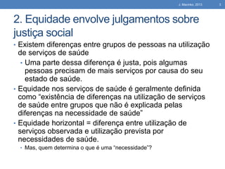 J. Macinko, 2013

2. Equidade envolve julgamentos sobre
justiça social
• Existem diferenças entre grupos de pessoas na utilização

de serviços de saúde
• Uma parte dessa diferença é justa, pois algumas
pessoas precisam de mais serviços por causa do seu
estado de saúde.
• Equidade nos serviços de saúde é geralmente definida
como “existência de diferenças na utilização de serviços
de saúde entre grupos que não é explicada pelas
diferenças na necessidade de saúde”
• Equidade horizontal = diferença entre utilização de
serviços observada e utilização prevista por
necessidades de saúde.
• Mas, quem determina o que é uma “necessidade”?

3

 