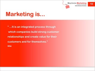 10



Marketing is...

“ ...It is an integrated process through
which companies build strong customer
relationships and create value for their
customers and for themselves.”
Wiki
 
