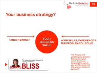13



Your business strategy?




 TARGET MARKET     YOUR
                            YOUR SKILLS, EXPERIENCE &
                 BUSINESS   THE PROBLEM YOU SOLVE
                  VALUE


                                   Tip: Are you just
                                   grabbing any business
                                   that walks in your
                                   door? Or are you
                                   targeting the market
                                   you want to serve and
                                   that you are designed
                                   to serve?
 