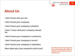 16



About Us
I don’t know who you are

I don’t know your company

I don’t know your company’s product

I don’t  know what your company stands
for.

I don’t know your company’s customers

I don’t know your company’s record

I don’t know your company’s reputation
                                            Tip: People want to know who
Now what was it you wanted to sell to me?   they are dealing with. Make it
                                            easy for them to find out and
                                            contact you.
 