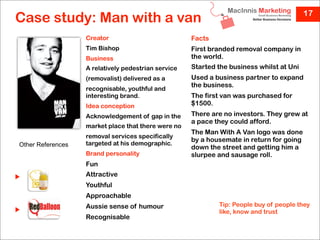 17
Case study: Man with a van
                   Creator                           Facts
                   Tim Bishop                        First branded removal company in
                   Business                          the world.
                   A relatively pedestrian service   Started the business whilst at Uni
                   (removalist) delivered as a       Used a business partner to expand
                                                     the business.
                   recognisable, youthful and
                   interesting brand.                The first van was purchased for
                   Idea conception                   $1500.
                   Acknowledgement of gap in the     There are no investors. They grew at
                                                     a pace they could afford.
                   market place that there were no
                                                     The Man With A Van logo was done
                   removal services specifically
                                                     by a housemate in return for going
Other References   targeted at his demographic.
                                                     down the street and getting him a
                   Brand personality                 slurpee and sausage roll.
                   Fun
                   Attractive
                   Youthful
                   Approachable
                   Aussie sense of humour                    Tip: People buy of people they
                                                             like, know and trust
                   Recognisable
 