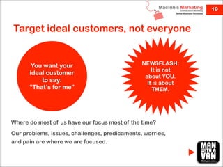 19


Target ideal customers, not everyone


       You want your                           NEWSFLASH:
                                                   It is not
      ideal customer
                                                about YOU.
          to say:                                It is about
      “That’s for me”                               THEM.




Where do most of us have our focus most of the time?
Our problems, issues, challenges, predicaments, worries,
and pain are where we are focused.
 