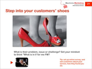 21


Step into your customers’ shoes




    What is their problem, issue or challenge? Set your mindset
    to think "What is in if for me FM?

                                             Tip: set up online survey, and
                                             ask customers about your
                                             service, how they found you
                                             etc
 