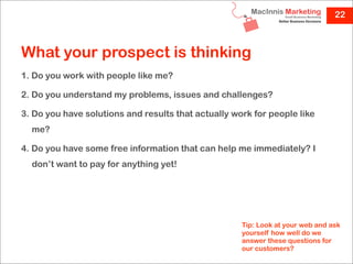 22



What your prospect is thinking
1. Do you work with people like me?

2. Do you understand my problems, issues and challenges?

3. Do you have solutions and results that actually work for people like
  me?

4. Do you have some free information that can help me immediately? I
  don’t want to pay for anything yet!




                                                     Tip: Look at your web and ask
                                                     yourself how well do we
                                                     answer these questions for
                                                     our customers?
 