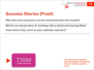 25



Success Stories (Proof)
Who else has used your service and what were the results?

What’s an actual story of working with a client and moving them
from where they were to your ultimate outcome?




                                              Tip: How can you provide
                                              proof, guarantee, testimonial,
                                              trial, pr, awards, success
                                              story
 