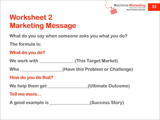 32

Worksheet 2
Marketing Message
What do you say when someone asks you what you do?
The formula is:
What do you do?
We work with ________________(This Target Market)
Who ___________________(Have this Problem or Challenge)
How do you do that?
We help them get __________________(Ultimate Outcome)
Tell me more...
A good example is __________________(Success Story)
 