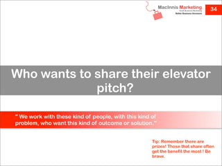 34




Who wants to share their elevator
             pitch?

" We work with these kind of people, with this kind of
problem, who want this kind of outcome or solution."


                                                    Tip: Remember there are
                                                    prizes! Those that share often
                                                    get the benefit the most ! Be
                                                    brave.
 