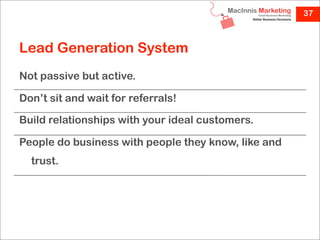 37



Lead Generation System
Not passive but active.

Don’t sit and wait for referrals!

Build relationships with your ideal customers.

People do business with people they know, like and
  trust.
 