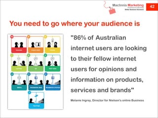 42



You need to go where your audience is
                 "86% of Australian
                 internet users are looking
                 to their fellow internet
                 users for opinions and
                 information on products,
                 services and brands"
                 Melanie Ingrey, Director for Nielsen's online Business
 