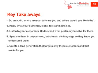 50



Key Take aways
1.   Do an audit, where are you, who are you and where would you like to be?

2. Know what your customer, looks, feels and acts like.

3. Listen to your customers. Understand what problem you solve for them.

4. Speak to them in on your web, brochures, etc language so they know you
     understand them.

5. Create a lead generation that targets only these customers and that
     works for you.
 