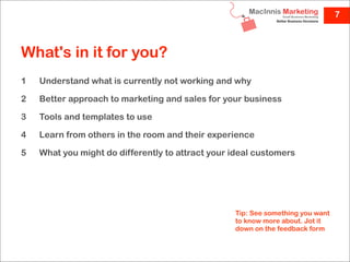 7



What's in it for you?
1   Understand what is currently not working and why

2   Better approach to marketing and sales for your business

3   Tools and templates to use

4   Learn from others in the room and their experience

5   What you might do differently to attract your ideal customers




                                                  Tip: See something you want
                                                  to know more about. Jot it
                                                  down on the feedback form
 