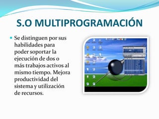 S.O MULTIPROGRAMACIÓN Se distinguen por sus habilidades para poder soportar la ejecución de dos o más trabajos activos al mismo tiempo. Mejora productividad del sistema y utilización de recursos.