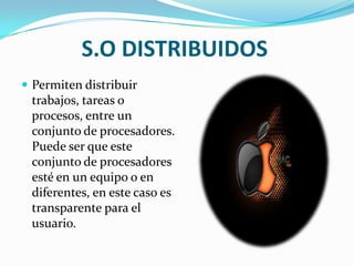 S.O DISTRIBUIDOSPermiten distribuir trabajos, tareas o procesos, entre un conjunto de procesadores. Puede ser que este conjunto de procesadores esté en un equipo o en diferentes, en este caso es transparente para el usuario.