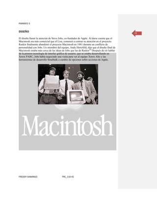 PARRAFO 3


DISEÑO                                                                                       21

El diseño llamó la atención de Steve Jobs, co-fundador de Apple. Al darse cuenta que el
Macintosh era más comercial que el Lisa, comenzó a centrar su atención en el proyecto.
Raskin finalmente abandonó el proyecto Macintosh en 1981 durante un conflicto de
personalidad con Jobs. Un miembro del equipo, Andy Hertzfeld, dijo que el diseño final de
Macintosh estaba más cerca de las ideas de Jobs que las de Raskin[3] Después de oír hablar
de la pionera tecnología de interfaz gráfica de usuario, que se estaba desarrollando en
Xerox PARC, Jobs había negociado una visita para ver al equipo Xerox Alto y las
herramientas de desarrollo Smalltalk a cambio de opciones sobre acciones de Apple.




FREDDY SANANGO                          TRC_110-41
 
