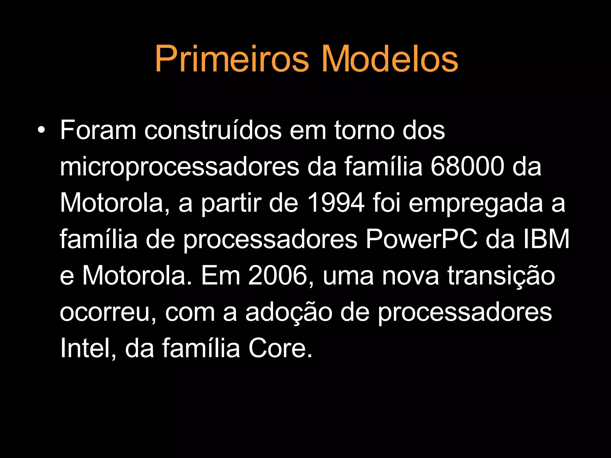 Primeiros Modelos Foram construídos em torno dos microprocessadores da família 68000 da Motorola, a partir de 1994 foi empregada a família de processadores PowerPC da IBM e Motorola. Em 2006, uma nova transição ocorreu, com a adoção de processadores Intel, da família Core. 