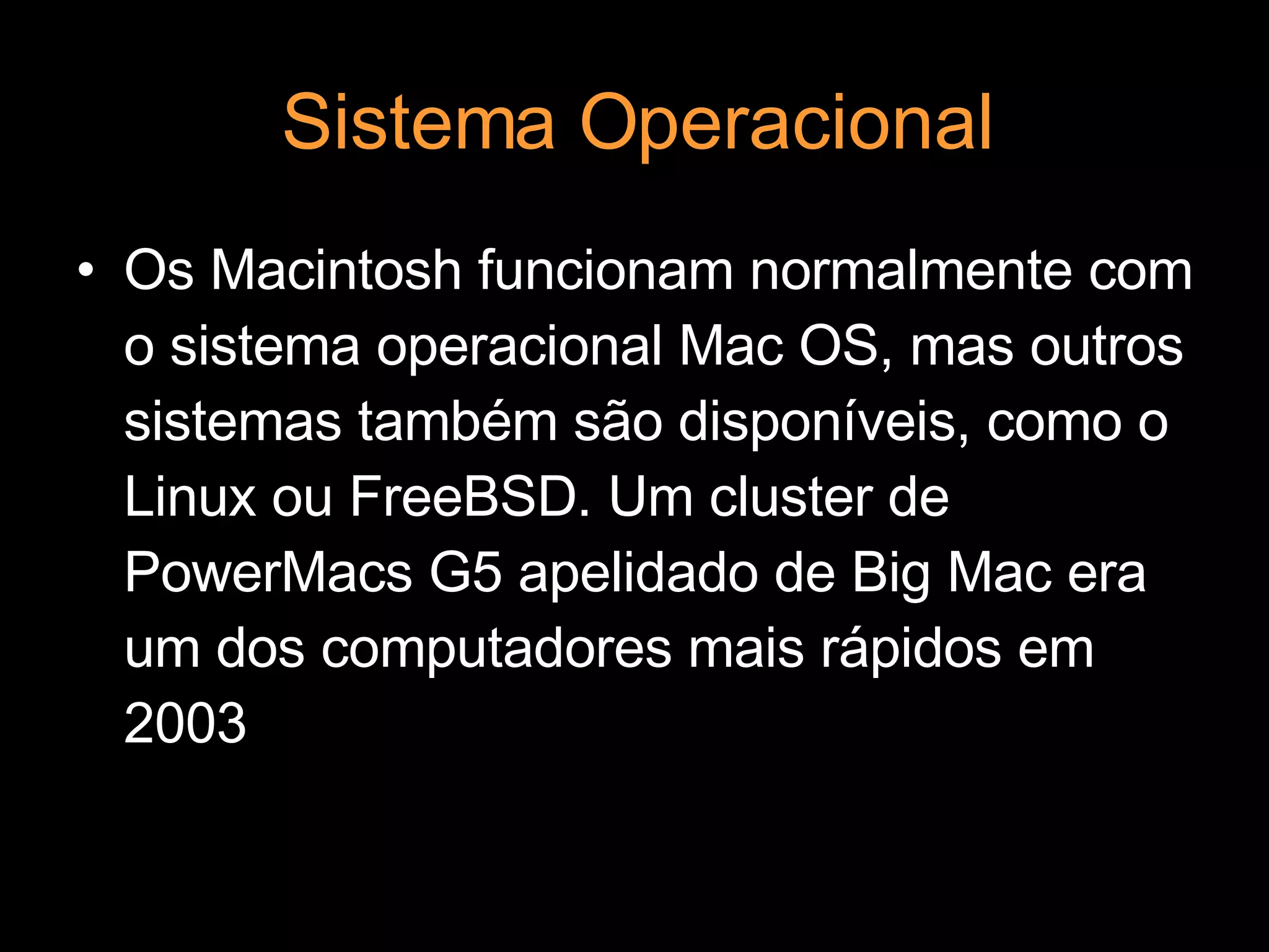 Sistema Operacional Os Macintosh funcionam normalmente com o sistema operacional Mac OS, mas outros sistemas também são disponíveis, como o Linux ou FreeBSD. Um cluster de PowerMacs G5 apelidado de Big Mac era um dos computadores mais rápidos em 2003 