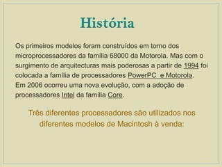 Os primeiros modelos foram construídos em torno dos
microprocessadores da família 68000 da Motorola. Mas com o
surgimento de arquitecturas mais poderosas a partir de 1994 foi
colocada a família de processadores PowerPC e Motorola.
Em 2006 ocorreu uma nova evolução, com a adoção de
processadores Intel da família Core.
Três diferentes processadores são utilizados nos
diferentes modelos de Macintosh à venda:
História
 