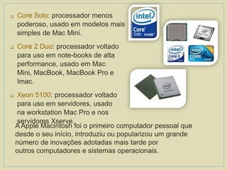  Core Solo: processador menos
poderoso, usado em modelos mais
simples de Mac Mini.
 Core 2 Duo: processador voltado
para uso em note-books de alta
performance, usado em Mac
Mini, MacBook, MacBook Pro e
Imac.
 Xeon 5100: processador voltado
para uso em servidores, usado
na workstation Mac Pro e nos
servidores Xserve.
A Apple Macintosh foi o primeiro computador pessoal que
desde o seu início, introduziu ou popularizou um grande
número de inovações adotadas mais tarde por
outros computadores e sistemas operacionais.
 