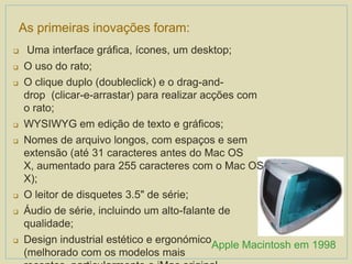  Uma interface gráfica, ícones, um desktop;
 O uso do rato;
 O clique duplo (doubleclick) e o drag-and-
drop (clicar-e-arrastar) para realizar acções com
o rato;
 WYSIWYG em edição de texto e gráficos;
 Nomes de arquivo longos, com espaços e sem
extensão (até 31 caracteres antes do Mac OS
X, aumentado para 255 caracteres com o Mac OS
X);
 O leitor de disquetes 3.5" de série;
 Áudio de série, incluindo um alto-falante de
qualidade;
 Design industrial estético e ergonómico
(melhorado com os modelos mais
As primeiras inovações foram:
Apple Macintosh em 1998
 