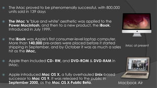    The iMac proved to be phenomenally successful, with 800,000
    units sold in 139 days

   The iMac ‘s "blue and white" aesthetic was applied to the
    Power Macintosh, and then to a new product, the iBook.
    Introduced in July 1999.

   the iBook was Apple's first consumer-level laptop computer.
    More than 140,000 pre-orders were placed before it started
                                                                   iMac at present
    shipping in September, and by October it was as much a sales
    hit as the iMac,

   Apple then included CD- RW, and DVD-ROM & DVD-RAM in
    iMac.

   Apple introduced Mac OS X, a fully overhauled Unix-based
    successor to Mac OS 9. It was released to the public in
    September 2000, as the Mac OS X Public Beta.             Macbook Air
 
