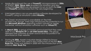    Apple discontinued the use of PowerPC microprocessors in 2006.
    At WWDC 2005, Steve Jobs revealed this transition and also
    noted that Mac OS X was developed to run on both the Intel
    and PowerPC architectures from the very beginning.

   Intel-based Macs can run pre-existing software developed for
    PowerPC using an emulator called Rosetta.

   The Classic environment is unavailable on the Intel
    architecture, though. Intel chips introduced the potential to run
    the Microsoft Windows operating system natively on Apple
    hardware, without emulation software such as Virtual PC.

   In March 2006, a group of hackers announced that they were
    able to run Windows XP on an Intel-based Mac. The group
    released their software as open source and has posted it for
    download on their website.
                                                                        Macbook Pro
   Starting in 2006, Apple's industrial design shifted to favour
    aluminium, which was used in the construction of the first Mac
    Book Pro. Glass was added in 2008 with the introduction of the
    unibody Mac Book Pro.
 