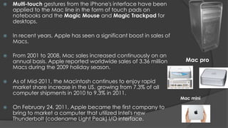    Multi-touch gestures from the iPhone's interface have been
    applied to the Mac line in the form of touch pads on
    notebooks and the Magic Mouse and Magic Trackpad for
    desktops.

   In recent years, Apple has seen a significant boost in sales of
    Macs.

   From 2001 to 2008, Mac sales increased continuously on an
    annual basis. Apple reported worldwide sales of 3.36 million        Mac pro
    Macs during the 2009 holiday season.

   As of Mid-2011, the Macintosh continues to enjoy rapid
    market share increase in the US, growing from 7.3% of all
    computer shipments in 2010 to 9.3% in 2011.
                                                                      Mac mini

   On February 24, 2011, Apple became the first company to
    bring to market a computer that utilized Intel's new
    Thunderbolt (codename Light Peak) I/O interface.
 