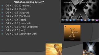 *List of operating System*
   OS X v10.0 (Cheetah)
   OS X v10.1 (Puma)
   OS X v10.2 (Jaguar)
   OS X v10.3 (Panther)
   OS X v10.4 (Tiger)
   OS X v10.5 (Leopard)
   OS X v10.6 (Snow Leopard)
   OS X v10.7 (Lion)
   OS X v10.8 (Mountain Lion)
 