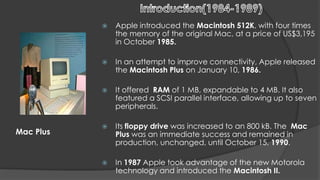    Apple introduced the Macintosh 512K, with four times
               the memory of the original Mac, at a price of US$3,195
               in October 1985.

              In an attempt to improve connectivity, Apple released
               the Macintosh Plus on January 10, 1986.

              It offered RAM of 1 MB, expandable to 4 MB. It also
               featured a SCSI parallel interface, allowing up to seven
               peripherals.

              Its floppy drive was increased to an 800 kB. The Mac
Mac Plus       Plus was an immediate success and remained in
               production, unchanged, until October 15, 1990.

              In 1987 Apple took advantage of the new Motorola
               technology and introduced the Macintosh II.
 
