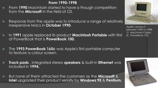 From 1990-1998
   From 1990 Macintosh started to have a though competition
    from the Microsoft in the field of OS.

   Response from the apple was to introduce a range of relatively
    inexpensive Macs in October 1990.                                  Apple’s product
                                                                       between 1990 to 1998
                                                                       1) Macintosh Classic
   In 1991 apple replaced its product Macintosh Portable with first   2) PowerBook 100
    of PowerBook that is PowerBook 100.

   The 1993 PowerBook 165c was Apple's first portable computer
    to feature a colour screen.

   Track pads , integrated stereo speakers & built-in Ethernet was
    included in 1994.

   But none of them attracted the customers as the Microsoft &
    Intel upgraded their product serially by Windows 95 & Pentium.
 