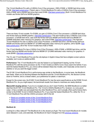 Macintosh buying guide | Business Center | Macworld                http://www.macworld.com/article/143888/2009/11/mac_buying_guide_...



          The 13-inch MacBook Pro with a 2.26GHz Core 2 Duo processor, 2GB of RAM, a 160GB hard drive costs
          $1199. (Get best current price.) There’s also a 13-inch MacBook Pro with a 2.53GHz Core 2 Duo processor,
          4GB of RAM, and a 250GB hard drive that costs $1499. (Get best current price.) Both 13-inch MacBook Pro
          models use Nvidia GeForce 9400M graphics.




          There are three 15-inch models. For $1699, you get a 2.53GHz Core 2 Duo processor, a 250GB hard drive,
          and Nvidia GeForce 9400M graphics. (Get best current price.) The next model up has a 2.66GHz Core 2 Duo
          processor, a 320GB hard drive, uses both the Nvidia GeForce 9400M and Nvidia GeForce 9600M GT
          (256MB dedicated video memory) for graphics, and costs $1999. (Get best current price.) The high-end
          15-inch MacBook Pro has a 2.8GHz Core 2 Duo Processor, a 500GB hard drive, and the Nvidia GeForce
          9400M and Nvidia GeForce 9600M GT (512MB dedicated video memory) for graphics, all for $2299. (Get
          best current price.) All of the 15-inch models have 4GB of RAM.

          The 17-inch MacBook Pro has a 2.8GHz Core 2 Duo Processor, 4GB of RAM, a 500GB hard drive, and the
          Nvidia GeForce 9400M and Nvidia GeForce 9600M GT (512MB dedicated video memory) for graphics. It
          costs $2499. (Get best current price.)

          The 15- and 17-inch MacBook Pros are the only laptops in Apple’s lineup that have antiglare screen options
          available, but it costs an additional $50.

          Performance: The 17-inch MacBook Pro was the fastest in our Speedmark 6 testing, but the 15-inch
          MacBook Pro with the same processor as the 17-inch model (a 2.8GHz Core 2 Duo) wasn’t far behind. If you
          want the fastest MacBook Pro, you choice will be between these two models, and it basically comes down to
          whether or not you want the bigger screen

          The $1199 13-inch MacBook Pro’s performance was similar to the MacBook—in some tests, the MacBook
          was faster. When you’re deciding between the MacBook and the 13-inch MacBook Pro, the decision comes
          down to FireWire, and to a lesser extent, your preference for plastic or aluminum.

          Except for the screen size, the $1499 13-inch MacBook Pro has the same specifications as the $1699 15-inch
          MacBook Pro. As you might expect, the benchmark results from these to machines are nearly identical.

          Macworld’s buying advice: If you’re on a budget and you don’t need FireWire, the $999 MacBook is a better
          deal than the $1199 13-inch MacBook Pro. The 13-inch 2.53GHz MacBook Pro, however, is a very good
          value—it has a smaller size and weight than the other MacBook Pros, and it actually offers performance that’s
          similar to the $1699 15-inch 2.53GHz MacBook Pro. If you need the fastest MacBook Pro, either the 15- or
          17-inch MacBook Pros with the 2.8GHz processor with fit the bill.

                 Read our complete review of the 13-inch MacBook Pros
                 Read our complete review of the 15-inch MacBook Pros
                 Read our complete review of the 17-inch MacBook Pro


          MacBook Air

          Looking for a Mac netbook? The MacBook Air is the closest you’ll get. The most recent MacBook Air models
          were released in June, and externally, the MacBook Air hasn’t changed from the previous versions.



3 of 8                                                                                                           11/18/2009 10:59 AM
 