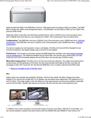 Macintosh buying guide | Business Center | Macworld               http://www.macworld.com/article/143888/2009/11/mac_buying_guide_...




          Apple boosted the RAM in the $599 Mac mini from 1GB (which wasn’t enough) to 2GB (a lot better). The $599
          Mac mini also has 40GB more storage than before. The $799 Mac mini has 4GB of RAM, up from 2GB in the
          previous $799 model.

          Apple also offers a new Mac mini with Snow Leopard Server, with a 2.53GHz Core 2 Duo processor and a
          pair of 500GB hard drives that you can configure as a RAID. This model doesn’t have an optical drive.

          Configurations: The $599 Mac mini has a 2.26GHz Core 2 Duo processor and a 160GB hard drive. (Get best
          current price.) The $799 Mac mini has a 2.53GHz Core 2 Duo processor and a 320GB hard drive. (Get best
          current price.)

          You have to supply your own keyboard, mouse, and display. The Mac mini has both Mini DisplayPort and
          mini-DVI connectors, and Apple includes only a mini-DVI to DVI adapter.

          Performance: The increase in processor speed and RAM helped the new Mac minis show decent increases
          over its predecessors. The difference between the old 2GHz Mac mini and the new 2.26GHz Mac mini was
          small, but much more noticeable between the old 2GHz Mac mini and the new 2.53GHz model.

          Macworld’s buying advice: The Mac mini is for the cost-conscious customer. You make some performance
          compromises, but this generation of the Mac mini has improvements that finally let the Mac mini take full
          advantage of Mac OS X and iLife ’09. We think the $599 Mac mini is a better value than the $799 model

                 Read our complete review of the Mac minis


          iMac

          Apple’s all-in-one computer was updated in October, and from the outside, the iMac changes look major.
          Instead of 20- and 24-inch models with 16:10 displays, the new iMacs have widescreen 16:9 displays at 21.5-
          and 27-inches. The image quality on the new iMacs is a big improvement over the previous iMacs, especially
          over the 20-inch iMac. Another new feature you’ll notice: the SD card slot next to the SuperDrive slot.




          A 3.06GHz Core 2 Duo processor can be found in three of the four new iMacs. With the 21.5-inch iMac, you
          can choose between a system that uses Nvidia’s GeForce 9400M that uses 256MB of main memory for


5 of 8                                                                                                          11/18/2009 10:59 AM
 