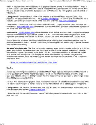 Macintosh buying guide | Business Center | Macworld                 http://www.macworld.com/article/143888/2009/11/mac_buying_guide_...


          video, or a system with a ATI Radeon HD 4670 graphics card with 256MB of dedicated memory. There’s a
          27-inch 3.06GHz Core 2 Duo iMac with a 512MB Radeon HD 4670 graphics card, and another 27-inch iMac
          that uses a quad-core 2.66Ghz Intel i5 processor and an ATI Radeon HD 4850 graphics card with 512MB of
          video RAM.

          Configurations: There are two 21.5-inch iMacs. The first 21.5-inch iMac has a 3.06GHz Core 2 Duo
          processor and a 500GB hard drive for $1199. (Get best current price.) The second 21.5-inch iMac also has a
          3.06GHz Core 2 Duo processor, but with a 1TB hard drive for $1499. (Get best current price.)

          There are two 27-inch iMacs. The 27-inch with a 3.06GHz Core 2 Duo processor has a 1TB hard drive and
          costs $1699. (Get best current price.) Then there's a 27-inch iMac with a quad core 2.66GHz Intel i5 processor
          and a 1TB hard drive for $1999.

          Performance: Our benchmarks show that the three new iMacs with the 3.06GHz Core 2 Duo processors have
          the same speed as the old top-of-the-line 24-inch 3.06GHz Core 2 Duo iMac of the last generation. More
          significant gains can be seen with the old 20-inch 2.66GHz Core 2 Duo iMac and the new 3.06GHz iMacs.

          With its quad-core processor, the 27-inch Intel i5 iMac could possibly show more significant gains over the
          previous generation of iMacs. This new 27-inch iMac just start shipping, and we’re hoping to get one in our lab
          soon for benchmark testing.

          Macworld’s buying advice: The iMac has enough processing power for serious video and audio work, but are
          priced attractively for the general consumer. If you have an iMac from the previous generation, it might be
          compelling to upgrade if you have a model with a 2.66GHz Core 2 Duo processor, or you have the 20-inch
          iMac with the 6-bit display—the 21-inch display are a vast improvement. If you have a first-generation
          aluminum iMac or older, this is the time to upgrade, though you might wait for our review of the 27-inch quad
          core Intel i5 iMac.

                 Read our complete review of the 3.06GHz Core 2 Duo iMacs


          Mac Pro

          Apple’s top-performing workstation was updated last March. Apple replaced the single-model Mac Pro with a
          pair of quad-core 2.8GHz Intel Xeon 5400 processors with two new Mac Pro models, one with a single
          quad-core 2.66GHz Intel Xeon 3500 processor, the other model running two quad-core (a total of eight cores)
          Xeon 5500 processors at 2.26GHz.

          The Mac Pros also have new graphics cards, Nvidia’s GeForce GT 120 with 512MB of dedicated video RAM.
          The interior was redesigned to make it easier to access in the internals and to add or upgrade components.

          Configurations: The first Mac Pro has a quad core 2.66GHz Intel Xeon 3500 processor, 3GB of RAM, and a
          640GB hard drive for $2499. (Get best current price.)

          The second Mac Pro has two quad core 2.26GHz Xeon 5500 processors, 6GB of RAM, and a 640GB hard
          drive for $3299.




6 of 8                                                                                                            11/18/2009 10:59 AM
 