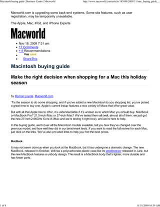 Macintosh buying guide | Business Center | Macworld                  http://www.macworld.com/article/143888/2009/11/mac_buying_guide_...



          Macworld.com is upgrading some back-end systems. Some site features, such as user
          registration, may be temporarily unavailable.

          The Apple, Mac, iPod, and iPhone Experts




                 Nov 18, 2009 7:31 am
                 17 Comments
                 + 6 Recommendations
                      Digg

                     ShareThis




          by Roman Loyola, Macworld.com

          ‘Tis the season to do some shopping, and if you’ve added a new Macintosh to you shopping list, you’ve picked
          a great time to buy one. Apple’s current lineup features a nice variety of Macs that offer great value.

          But with all that Apple has to offer, it’s understandable if it’s unclear as to which Mac you should buy. MacBook
          or MacBook Pro? 21.5-inch iMac or 27-inch iMac? We’ve tested them all (well, almost all of them; we just got
          the new 27-inch 2.66GHz Core i5 iMac and we’re testing it right now), and we’re here to help.

          In this buying guide, we’ll cover all the Macintosh models available, tell you how they’ve changed over the
          previous model, and how well they did in our benchmark tests. If you want to read the full review for each Mac,
          just click on the links. We’ve also provided links to help you find the best prices.


          MacBook

          It may not seem obvious when you look at the MacBook, but it has undergone a dramatic change. The new
          MacBook, released in October, still has a polycarbonate plastic case like its predecessor released in June, but
          the new MacBook features a unibody design. The result is a MacBook body that’s lighter, more durable and
          has fewer parts.




1 of 8                                                                                                             11/18/2009 10:59 AM
 