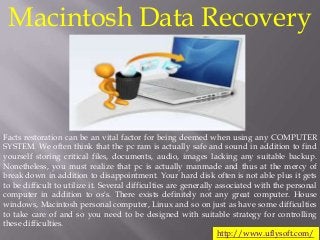Macintosh Data Recovery
Facts restoration can be an vital factor for being deemed when using any COMPUTER
SYSTEM. We often think that the pc ram is actually safe and sound in addition to find
yourself storing critical files, documents, audio, images lacking any suitable backup.
Nonetheless, you must realize that pc is actually manmade and thus at the mercy of
break down in addition to disappointment. Your hard disk often is not able plus it gets
to be difficult to utilize it. Several difficulties are generally associated with the personal
computer in addition to os's. There exists definitely not any great computer. House
windows, Macintosh personal computer, Linux and so on just as have some difficulties
to take care of and so you need to be designed with suitable strategy for controlling
these difficulties.
http://www.uflysoft.com/
 